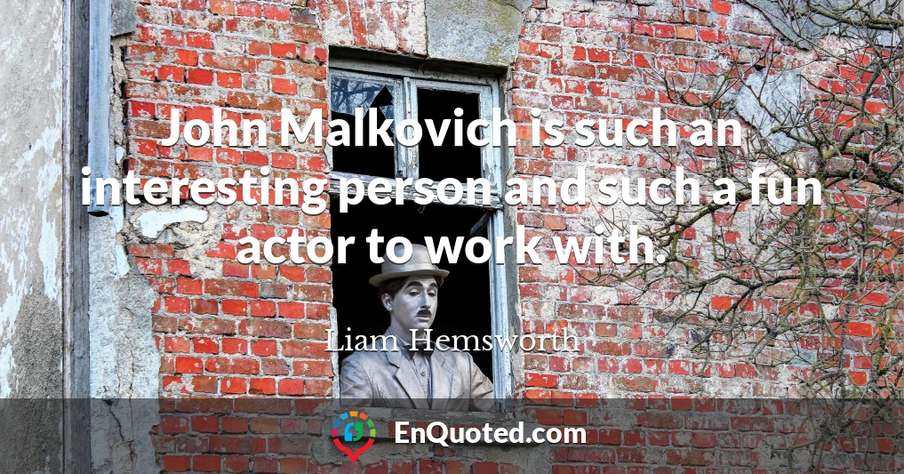 John Malkovich is such an interesting person and such a fun actor to work with.