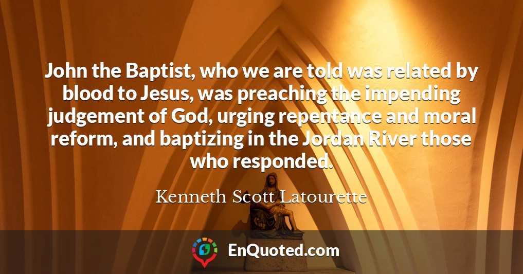 John the Baptist, who we are told was related by blood to Jesus, was preaching the impending judgement of God, urging repentance and moral reform, and baptizing in the Jordan River those who responded.