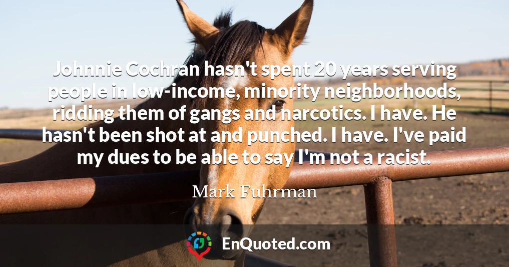 Johnnie Cochran hasn't spent 20 years serving people in low-income, minority neighborhoods, ridding them of gangs and narcotics. I have. He hasn't been shot at and punched. I have. I've paid my dues to be able to say I'm not a racist.