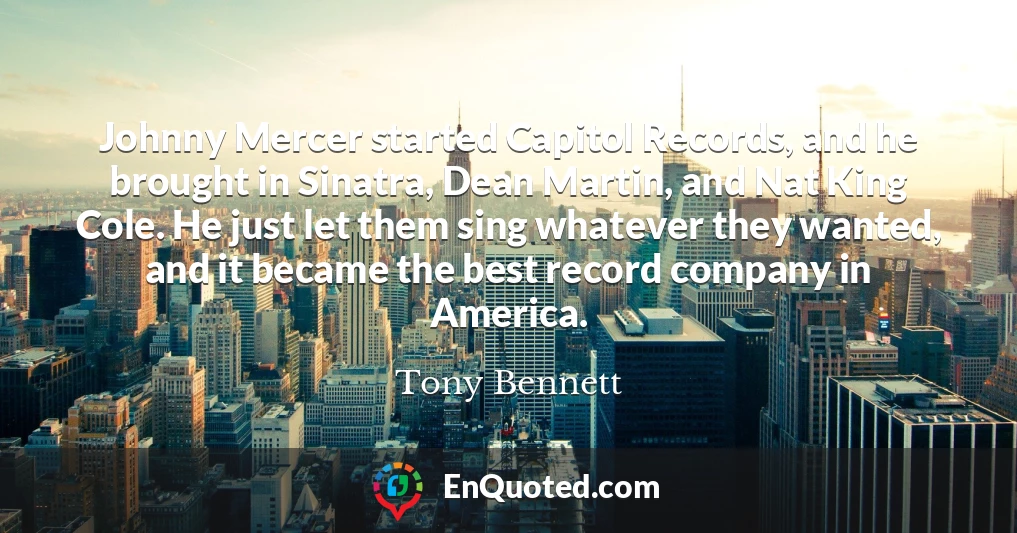 Johnny Mercer started Capitol Records, and he brought in Sinatra, Dean Martin, and Nat King Cole. He just let them sing whatever they wanted, and it became the best record company in America.