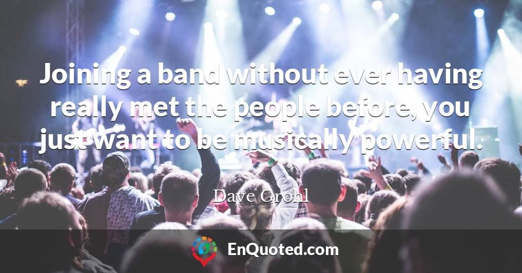 Joining a band without ever having really met the people before, you just want to be musically powerful.