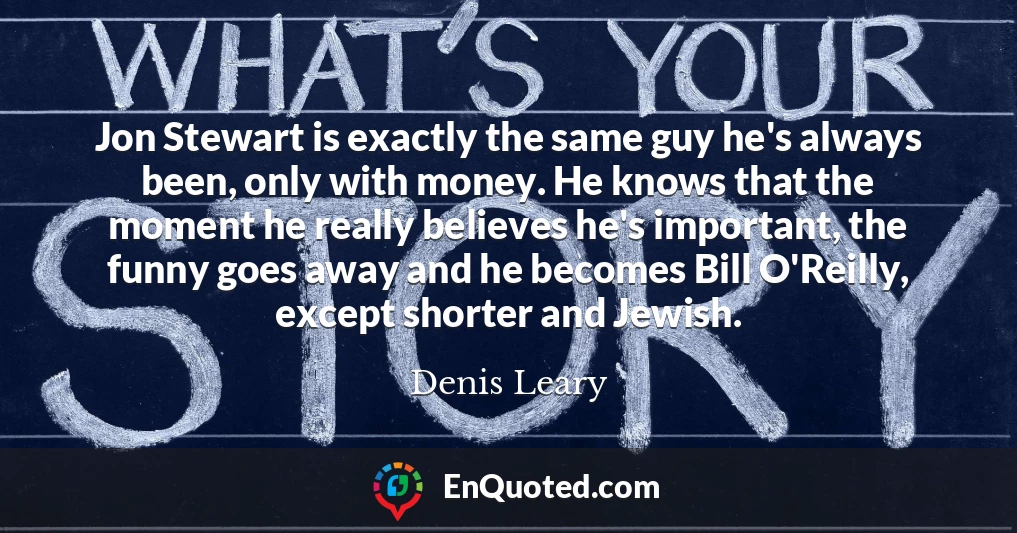 Jon Stewart is exactly the same guy he's always been, only with money. He knows that the moment he really believes he's important, the funny goes away and he becomes Bill O'Reilly, except shorter and Jewish.