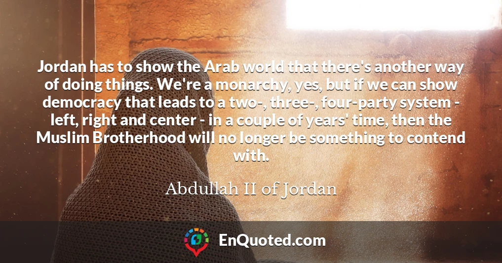 Jordan has to show the Arab world that there's another way of doing things. We're a monarchy, yes, but if we can show democracy that leads to a two-, three-, four-party system - left, right and center - in a couple of years' time, then the Muslim Brotherhood will no longer be something to contend with.