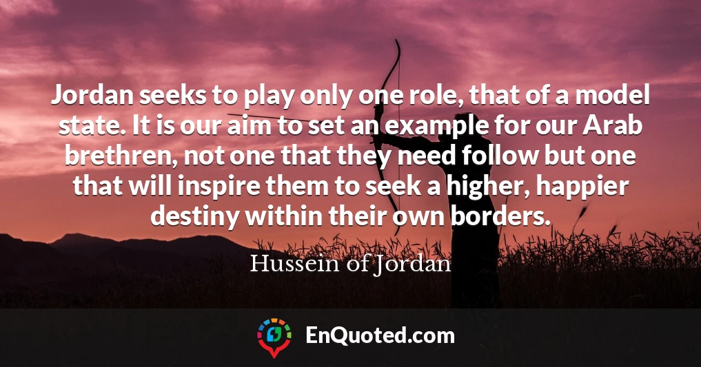 Jordan seeks to play only one role, that of a model state. It is our aim to set an example for our Arab brethren, not one that they need follow but one that will inspire them to seek a higher, happier destiny within their own borders.