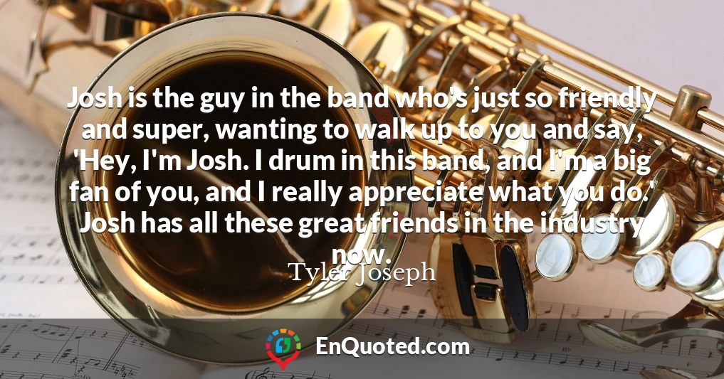 Josh is the guy in the band who's just so friendly and super, wanting to walk up to you and say, 'Hey, I'm Josh. I drum in this band, and I'm a big fan of you, and I really appreciate what you do.' Josh has all these great friends in the industry now.