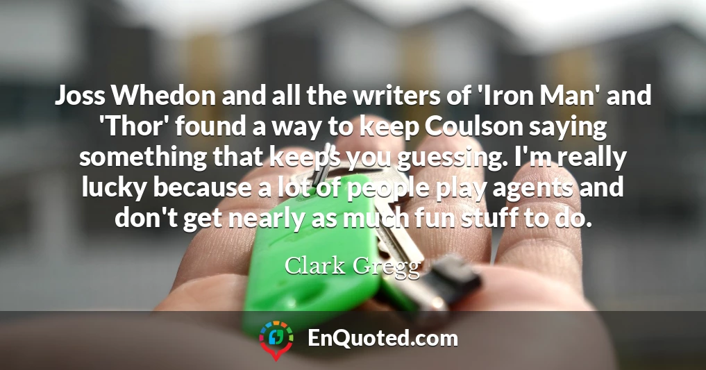 Joss Whedon and all the writers of 'Iron Man' and 'Thor' found a way to keep Coulson saying something that keeps you guessing. I'm really lucky because a lot of people play agents and don't get nearly as much fun stuff to do.