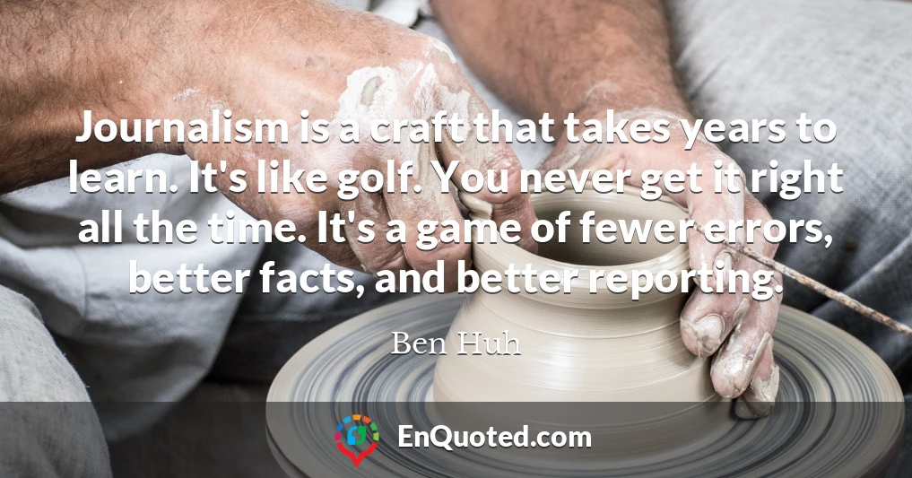 Journalism is a craft that takes years to learn. It's like golf. You never get it right all the time. It's a game of fewer errors, better facts, and better reporting.