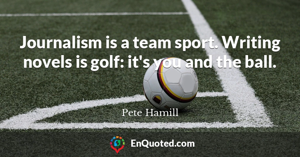 Journalism is a team sport. Writing novels is golf: it's you and the ball.