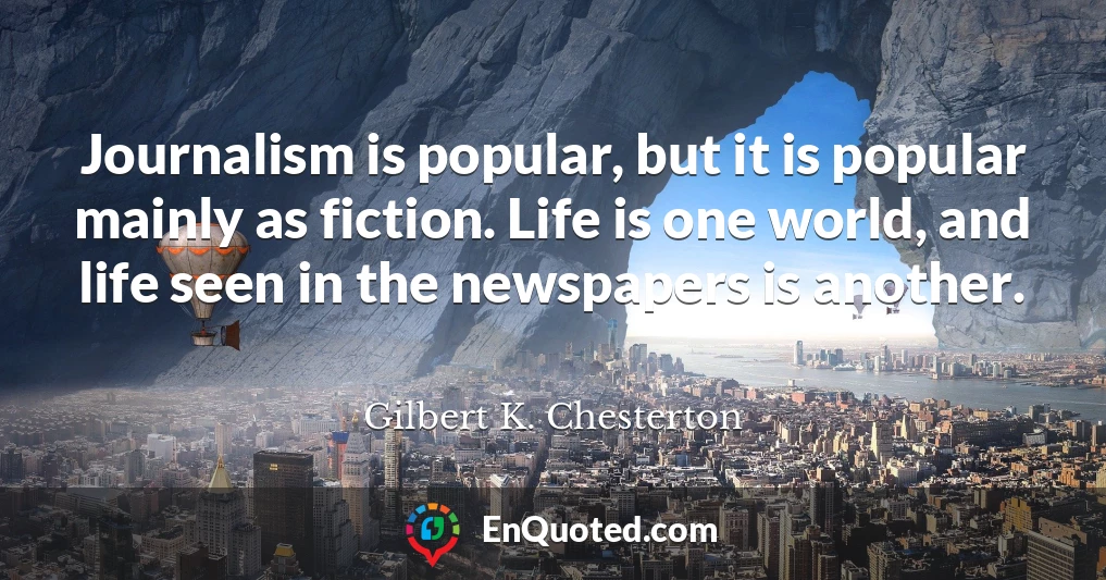 Journalism is popular, but it is popular mainly as fiction. Life is one world, and life seen in the newspapers is another.