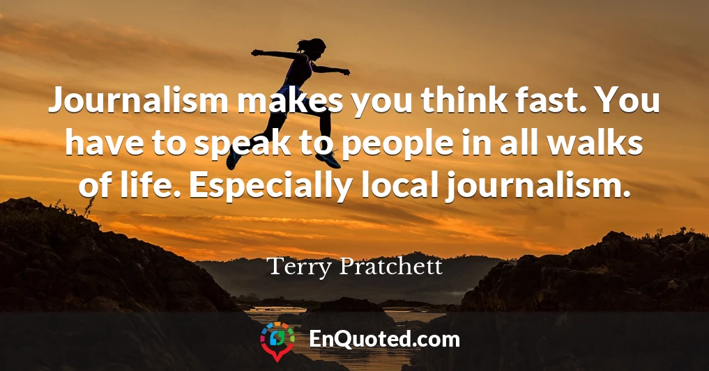 Journalism makes you think fast. You have to speak to people in all walks of life. Especially local journalism.