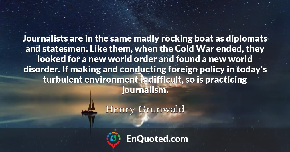 Journalists are in the same madly rocking boat as diplomats and statesmen. Like them, when the Cold War ended, they looked for a new world order and found a new world disorder. If making and conducting foreign policy in today's turbulent environment is difficult, so is practicing journalism.