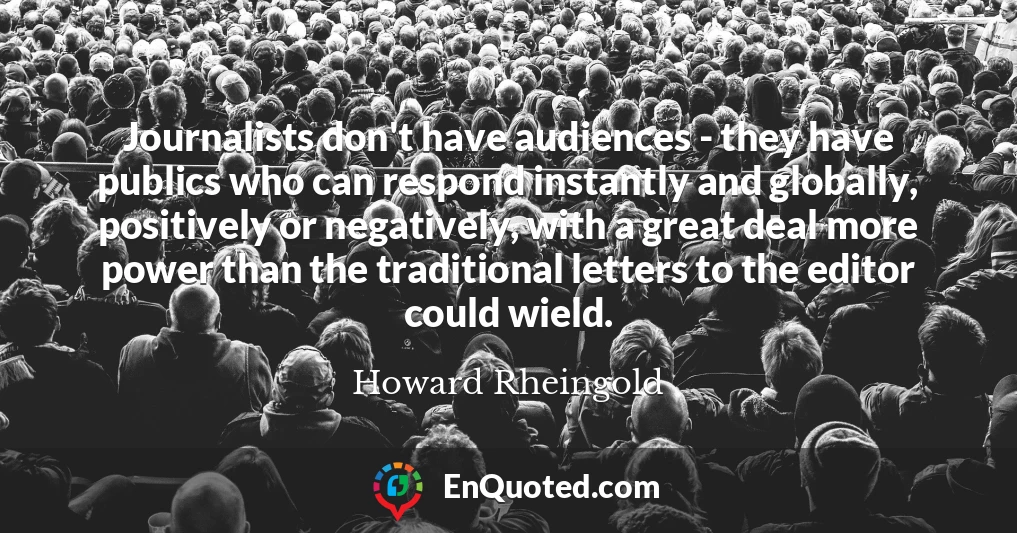 Journalists don't have audiences - they have publics who can respond instantly and globally, positively or negatively, with a great deal more power than the traditional letters to the editor could wield.