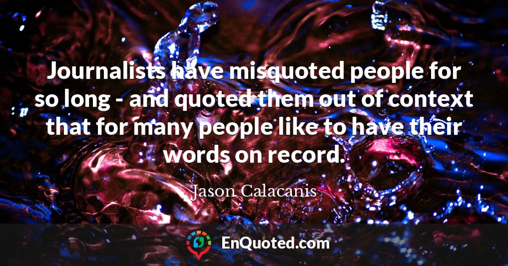Journalists have misquoted people for so long - and quoted them out of context that for many people like to have their words on record.