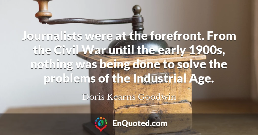 Journalists were at the forefront. From the Civil War until the early 1900s, nothing was being done to solve the problems of the Industrial Age.