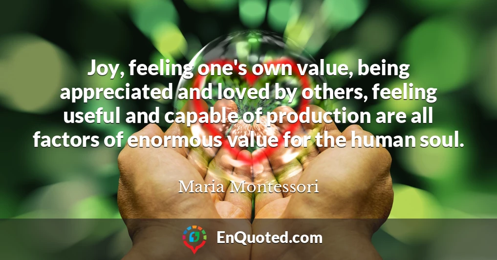 Joy, feeling one's own value, being appreciated and loved by others, feeling useful and capable of production are all factors of enormous value for the human soul.
