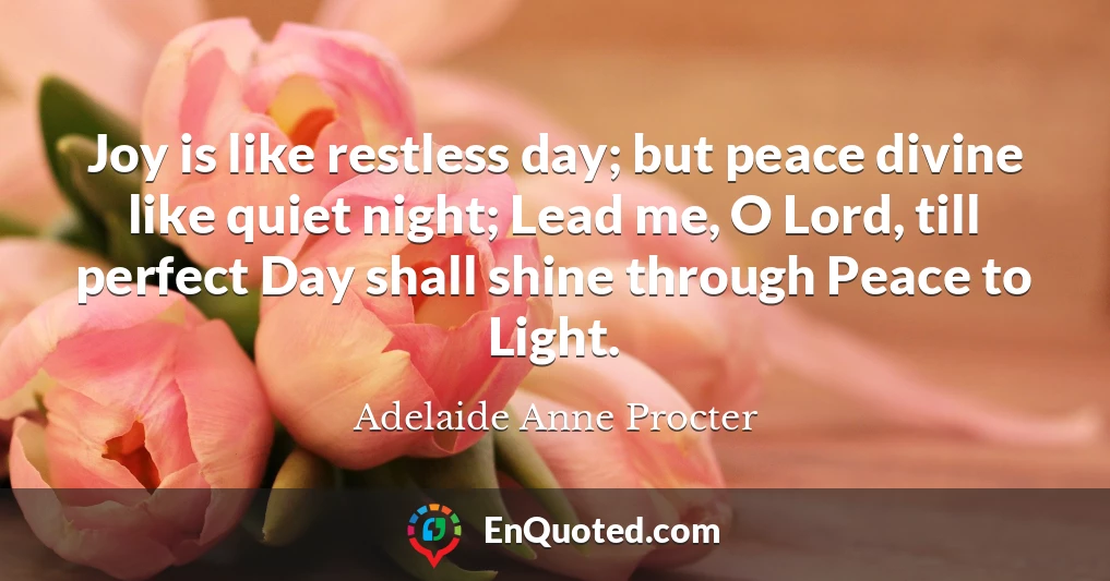 Joy is like restless day; but peace divine like quiet night; Lead me, O Lord, till perfect Day shall shine through Peace to Light.