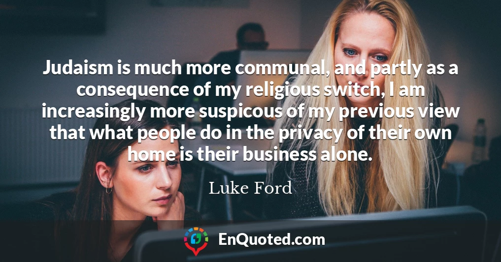 Judaism is much more communal, and partly as a consequence of my religious switch, I am increasingly more suspicous of my previous view that what people do in the privacy of their own home is their business alone.