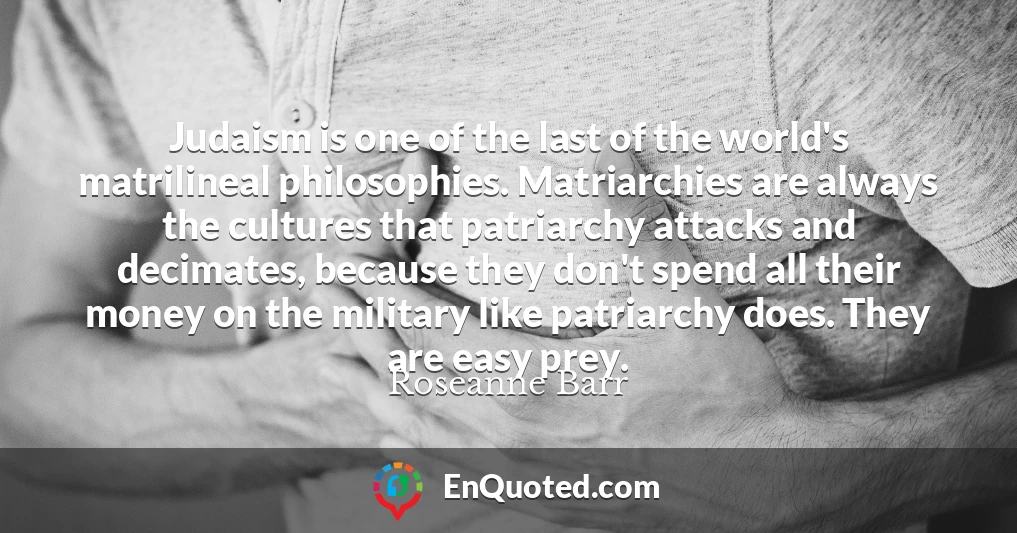 Judaism is one of the last of the world's matrilineal philosophies. Matriarchies are always the cultures that patriarchy attacks and decimates, because they don't spend all their money on the military like patriarchy does. They are easy prey.