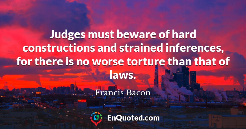 Judges must beware of hard constructions and strained inferences, for there is no worse torture than that of laws.