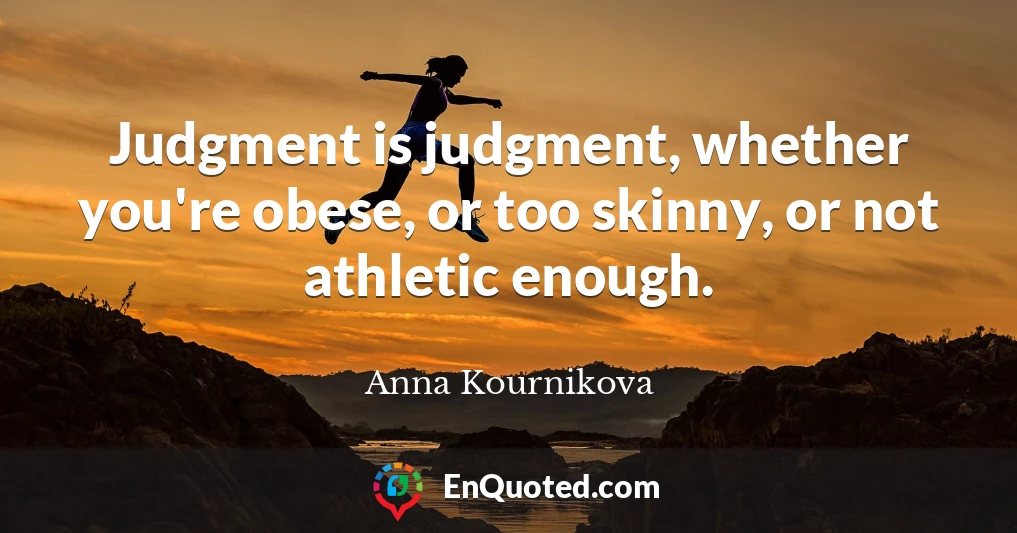 Judgment is judgment, whether you're obese, or too skinny, or not athletic enough.