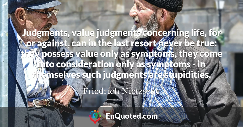Judgments, value judgments concerning life, for or against, can in the last resort never be true: they possess value only as symptoms, they come into consideration only as symptoms - in themselves such judgments are stupidities.