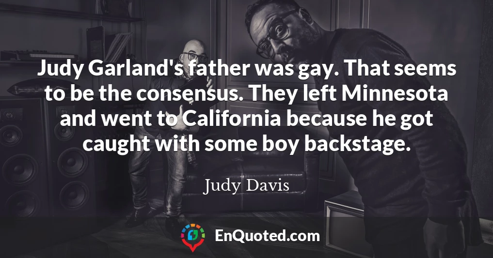 Judy Garland's father was gay. That seems to be the consensus. They left Minnesota and went to California because he got caught with some boy backstage.