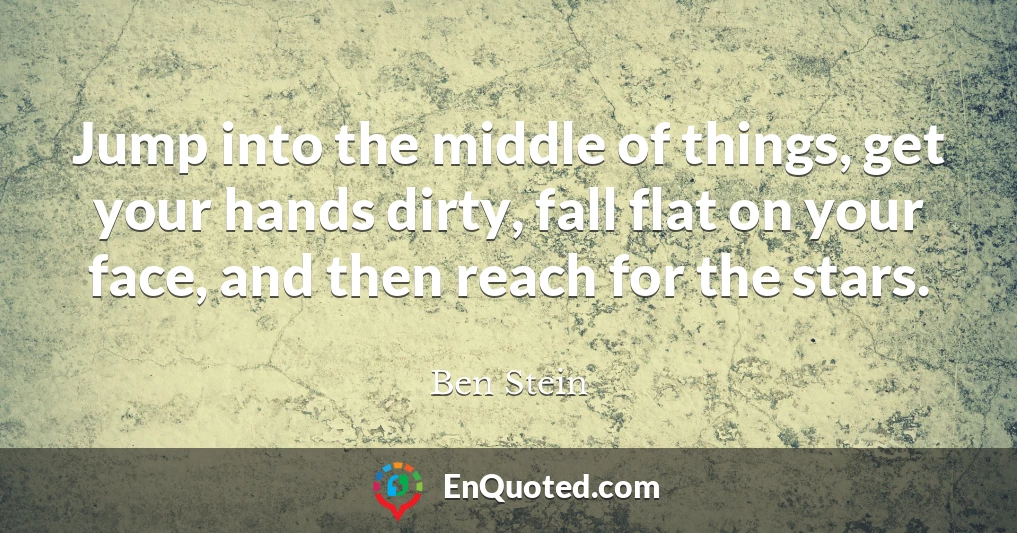 Jump into the middle of things, get your hands dirty, fall flat on your face, and then reach for the stars.