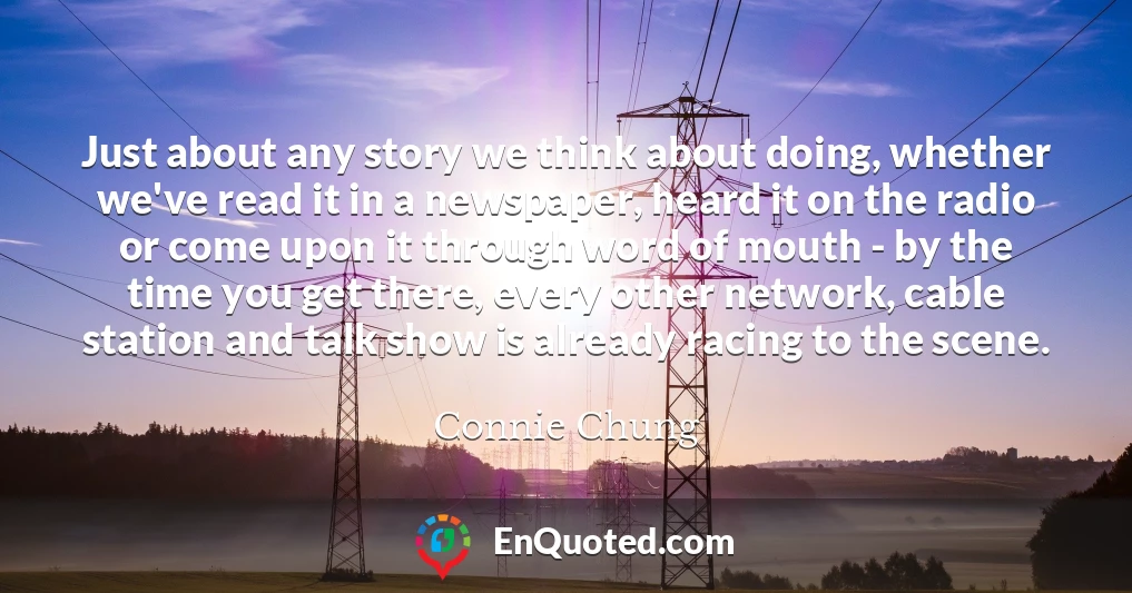 Just about any story we think about doing, whether we've read it in a newspaper, heard it on the radio or come upon it through word of mouth - by the time you get there, every other network, cable station and talk show is already racing to the scene.