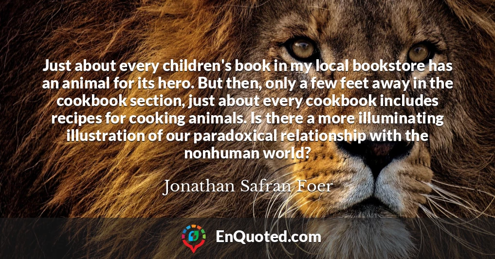 Just about every children's book in my local bookstore has an animal for its hero. But then, only a few feet away in the cookbook section, just about every cookbook includes recipes for cooking animals. Is there a more illuminating illustration of our paradoxical relationship with the nonhuman world?