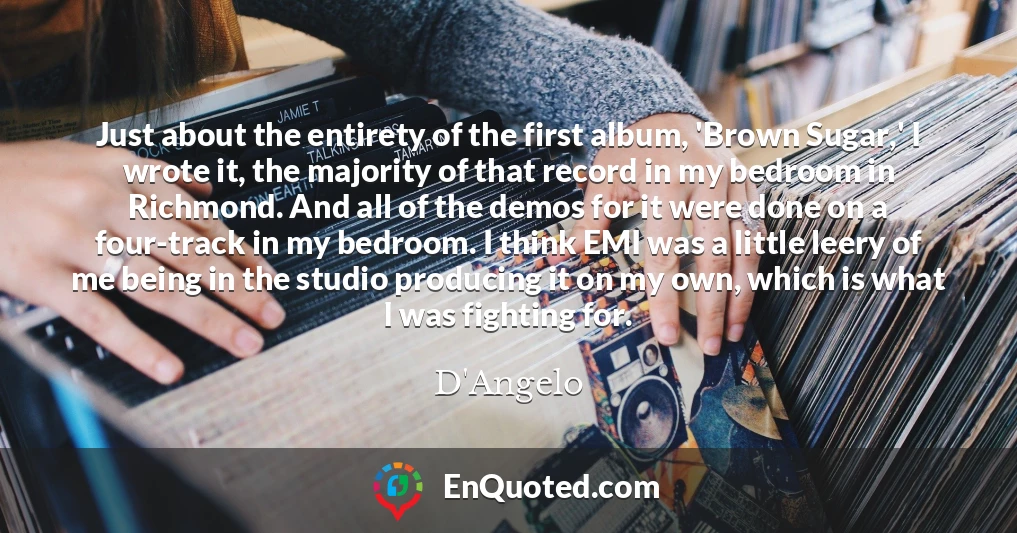 Just about the entirety of the first album, 'Brown Sugar,' I wrote it, the majority of that record in my bedroom in Richmond. And all of the demos for it were done on a four-track in my bedroom. I think EMI was a little leery of me being in the studio producing it on my own, which is what I was fighting for.
