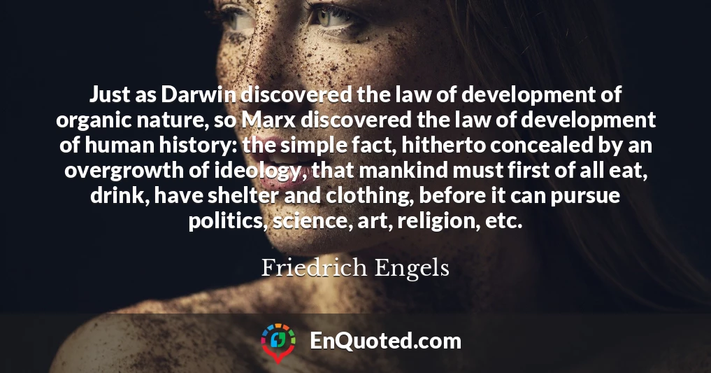 Just as Darwin discovered the law of development of organic nature, so Marx discovered the law of development of human history: the simple fact, hitherto concealed by an overgrowth of ideology, that mankind must first of all eat, drink, have shelter and clothing, before it can pursue politics, science, art, religion, etc.