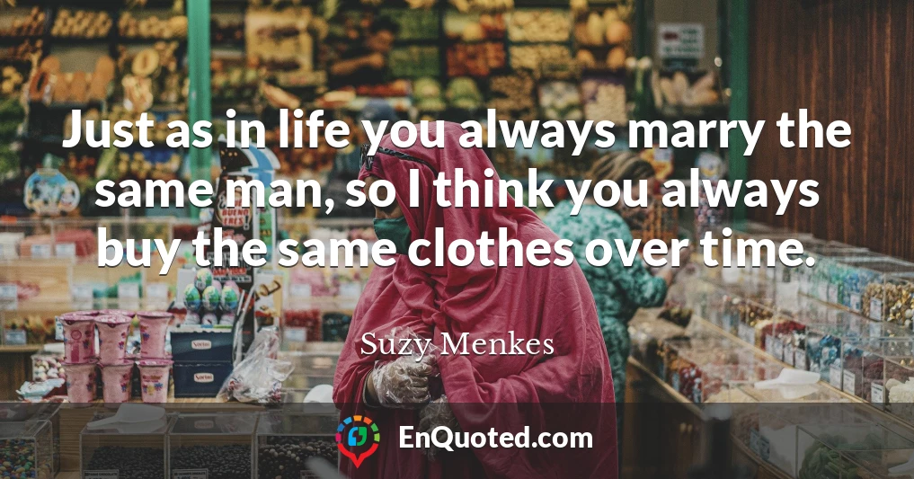 Just as in life you always marry the same man, so I think you always buy the same clothes over time.