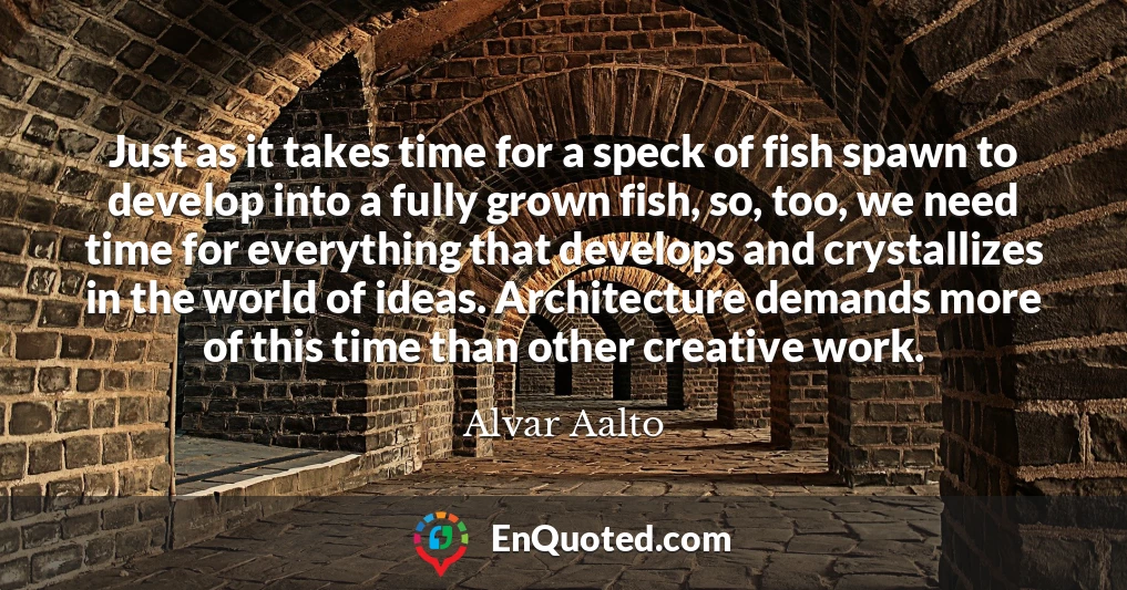 Just as it takes time for a speck of fish spawn to develop into a fully grown fish, so, too, we need time for everything that develops and crystallizes in the world of ideas. Architecture demands more of this time than other creative work.