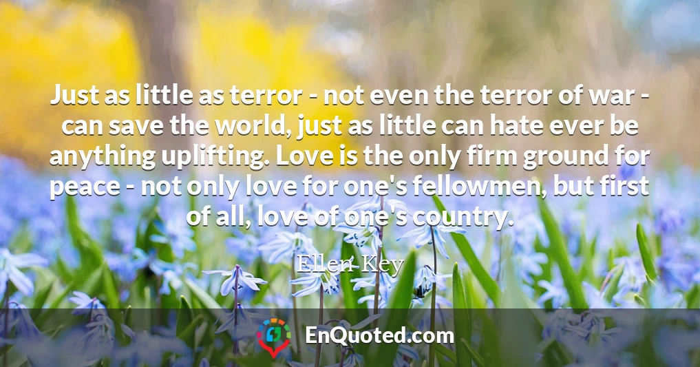 Just as little as terror - not even the terror of war - can save the world, just as little can hate ever be anything uplifting. Love is the only firm ground for peace - not only love for one's fellowmen, but first of all, love of one's country.