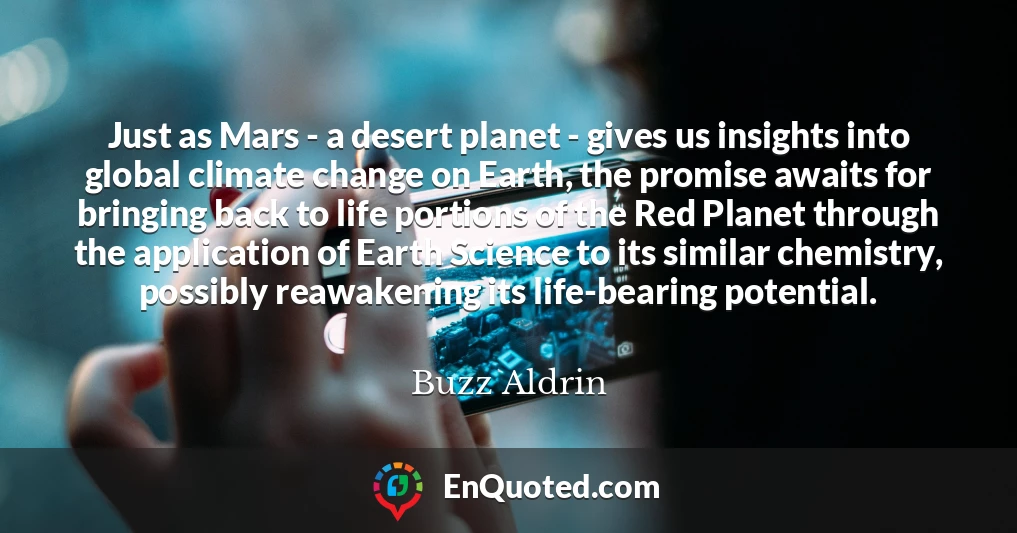 Just as Mars - a desert planet - gives us insights into global climate change on Earth, the promise awaits for bringing back to life portions of the Red Planet through the application of Earth Science to its similar chemistry, possibly reawakening its life-bearing potential.