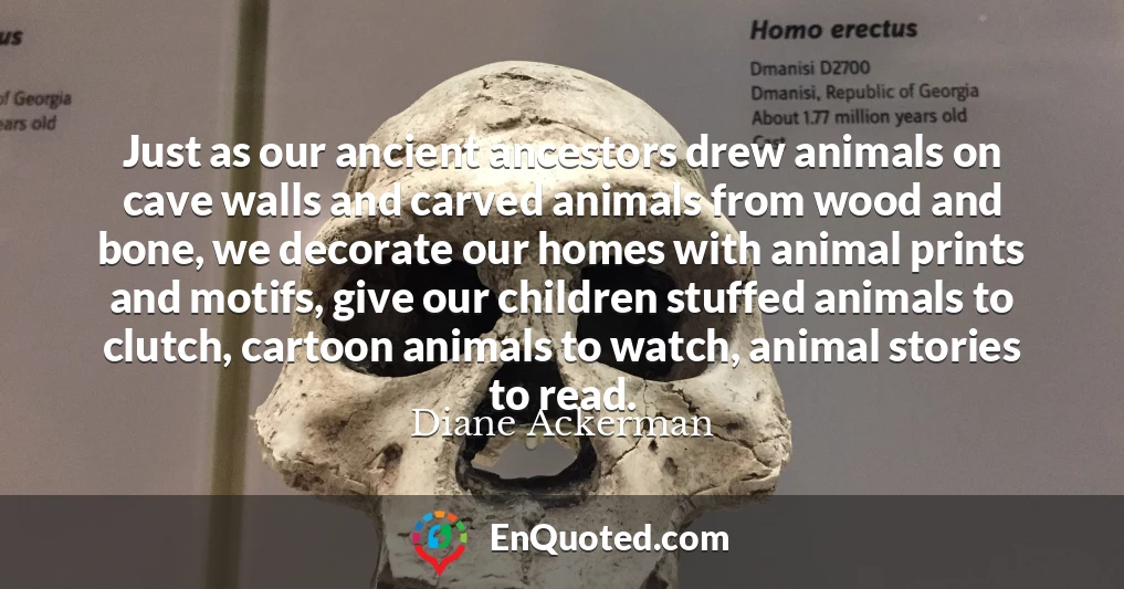 Just as our ancient ancestors drew animals on cave walls and carved animals from wood and bone, we decorate our homes with animal prints and motifs, give our children stuffed animals to clutch, cartoon animals to watch, animal stories to read.
