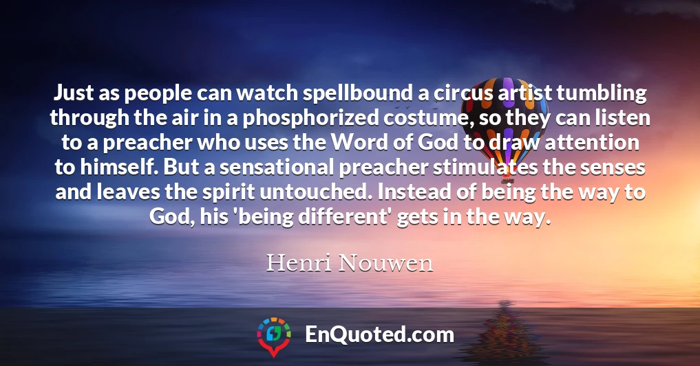 Just as people can watch spellbound a circus artist tumbling through the air in a phosphorized costume, so they can listen to a preacher who uses the Word of God to draw attention to himself. But a sensational preacher stimulates the senses and leaves the spirit untouched. Instead of being the way to God, his 'being different' gets in the way.