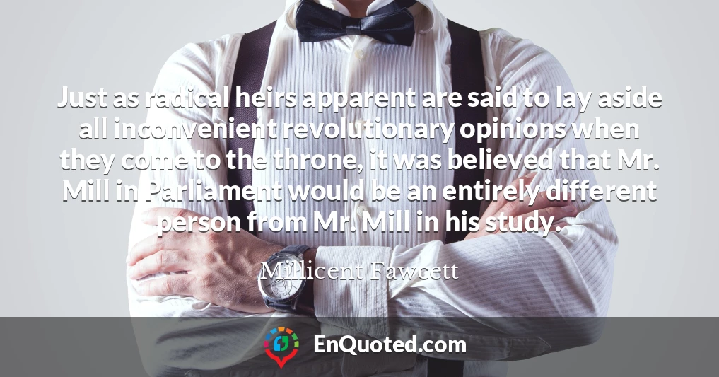 Just as radical heirs apparent are said to lay aside all inconvenient revolutionary opinions when they come to the throne, it was believed that Mr. Mill in Parliament would be an entirely different person from Mr. Mill in his study.
