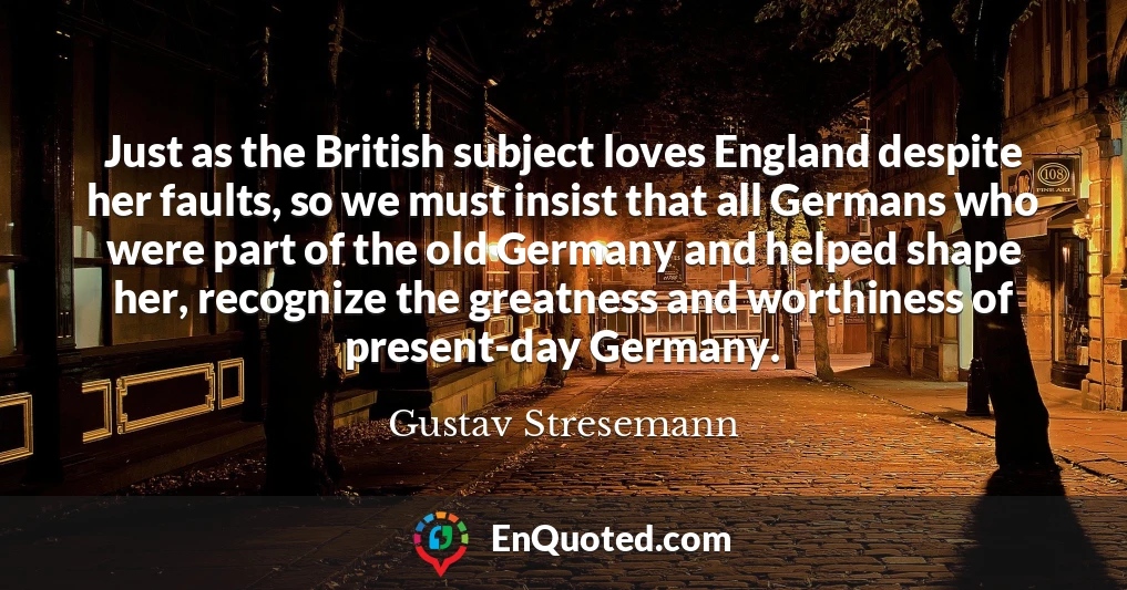 Just as the British subject loves England despite her faults, so we must insist that all Germans who were part of the old Germany and helped shape her, recognize the greatness and worthiness of present-day Germany.