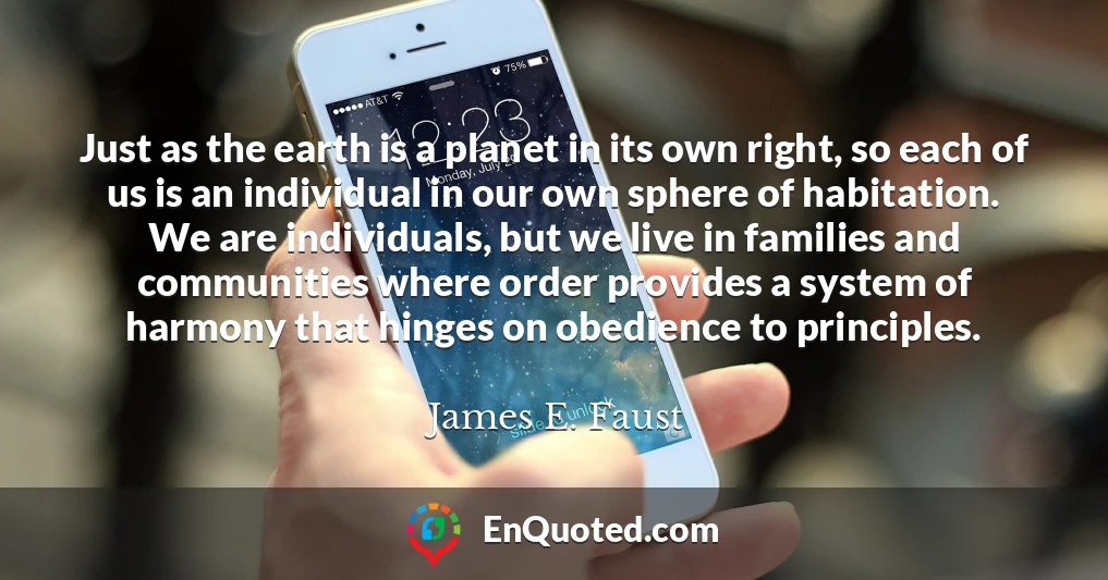 Just as the earth is a planet in its own right, so each of us is an individual in our own sphere of habitation. We are individuals, but we live in families and communities where order provides a system of harmony that hinges on obedience to principles.