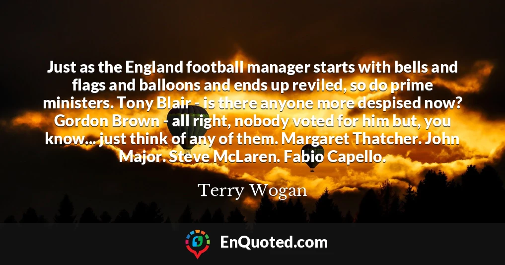 Just as the England football manager starts with bells and flags and balloons and ends up reviled, so do prime ministers. Tony Blair - is there anyone more despised now? Gordon Brown - all right, nobody voted for him but, you know... just think of any of them. Margaret Thatcher. John Major. Steve McLaren. Fabio Capello.