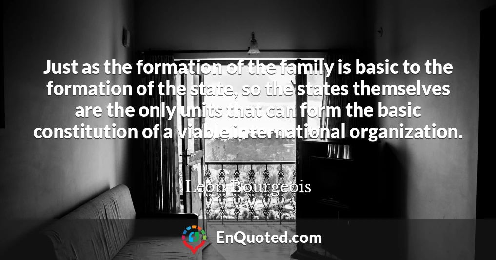 Just as the formation of the family is basic to the formation of the state, so the states themselves are the only units that can form the basic constitution of a viable international organization.