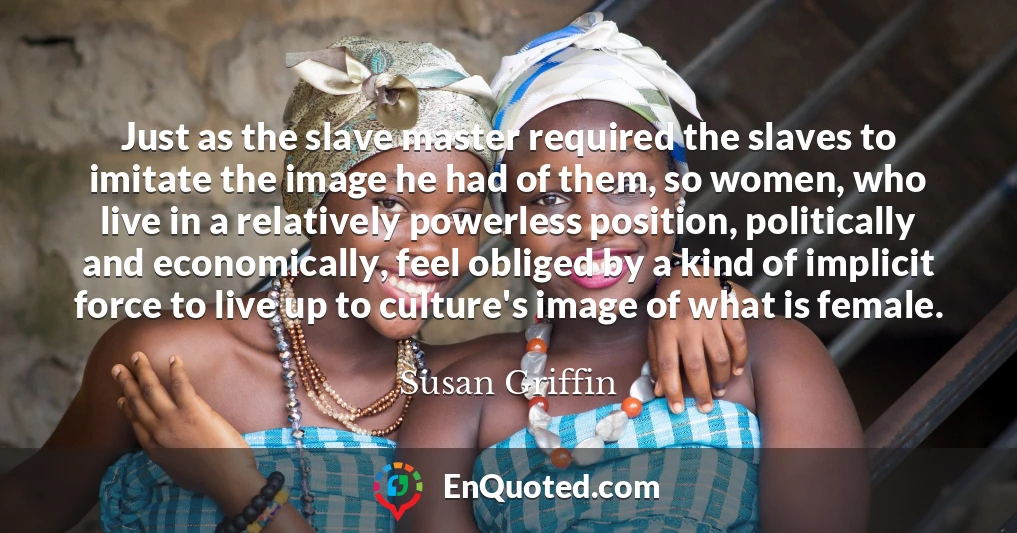 Just as the slave master required the slaves to imitate the image he had of them, so women, who live in a relatively powerless position, politically and economically, feel obliged by a kind of implicit force to live up to culture's image of what is female.