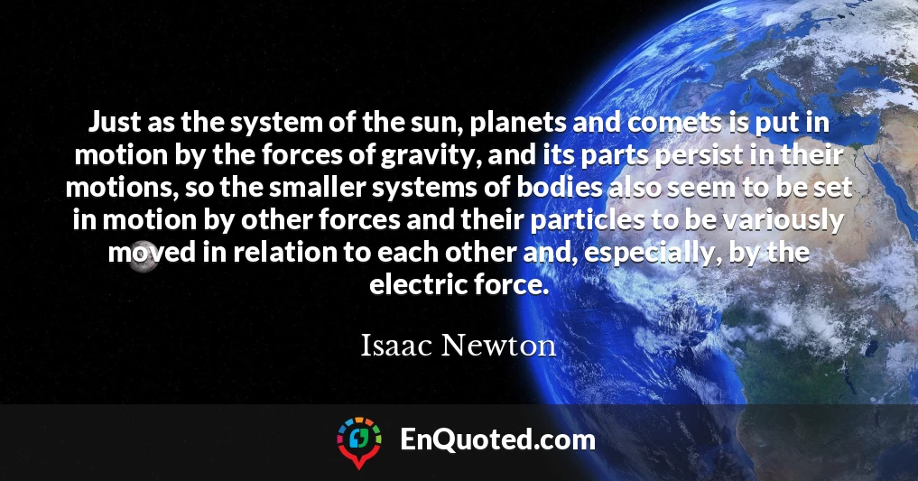 Just as the system of the sun, planets and comets is put in motion by the forces of gravity, and its parts persist in their motions, so the smaller systems of bodies also seem to be set in motion by other forces and their particles to be variously moved in relation to each other and, especially, by the electric force.