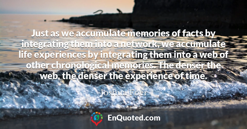 Just as we accumulate memories of facts by integrating them into a network, we accumulate life experiences by integrating them into a web of other chronological memories. The denser the web, the denser the experience of time.