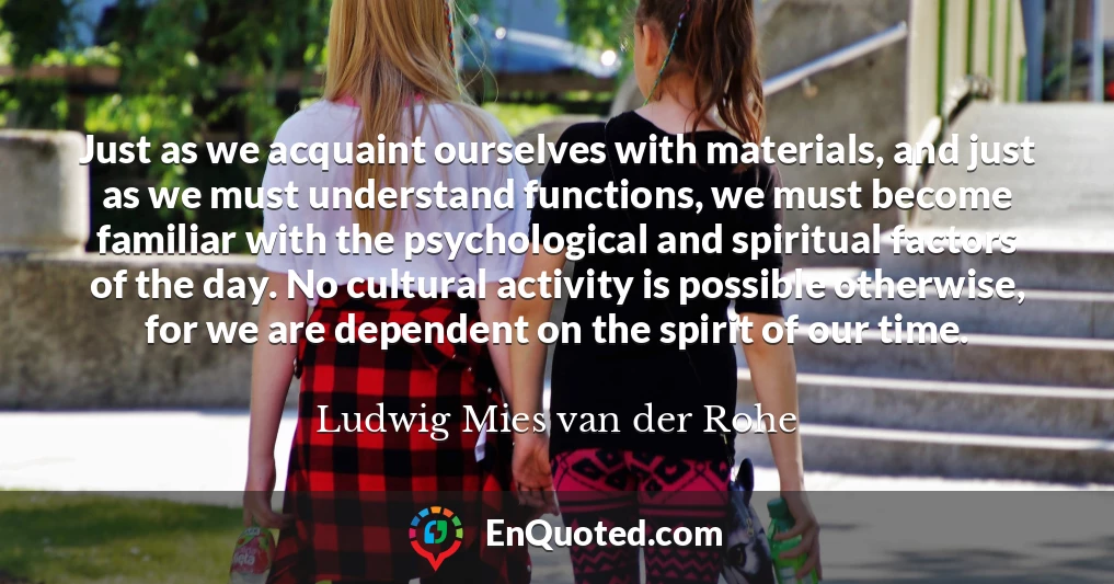 Just as we acquaint ourselves with materials, and just as we must understand functions, we must become familiar with the psychological and spiritual factors of the day. No cultural activity is possible otherwise, for we are dependent on the spirit of our time.