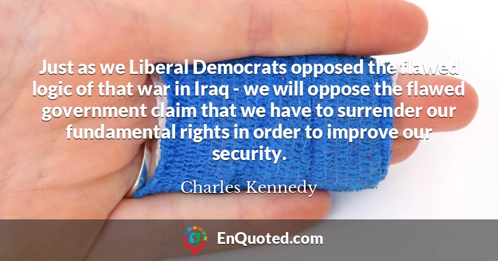 Just as we Liberal Democrats opposed the flawed logic of that war in Iraq - we will oppose the flawed government claim that we have to surrender our fundamental rights in order to improve our security.