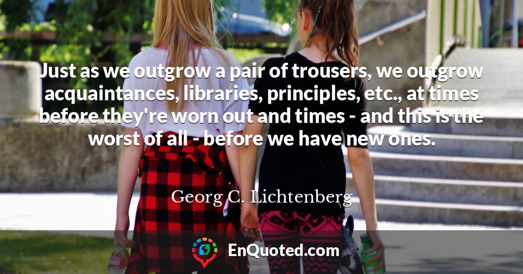 Just as we outgrow a pair of trousers, we outgrow acquaintances, libraries, principles, etc., at times before they're worn out and times - and this is the worst of all - before we have new ones.