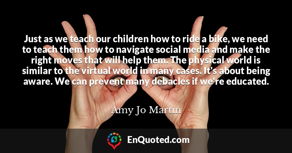 Just as we teach our children how to ride a bike, we need to teach them how to navigate social media and make the right moves that will help them. The physical world is similar to the virtual world in many cases. It's about being aware. We can prevent many debacles if we're educated.