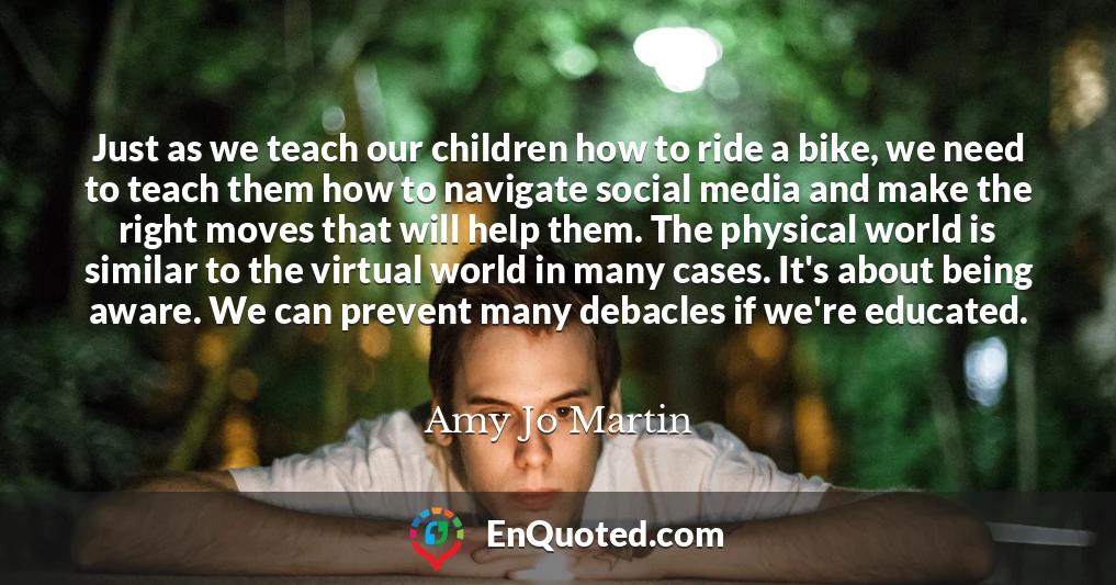 Just as we teach our children how to ride a bike, we need to teach them how to navigate social media and make the right moves that will help them. The physical world is similar to the virtual world in many cases. It's about being aware. We can prevent many debacles if we're educated.